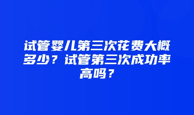 试管婴儿第三次花费大概多少？试管第三次成功率高吗？