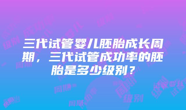 三代试管婴儿胚胎成长周期，三代试管成功率的胚胎是多少级别？