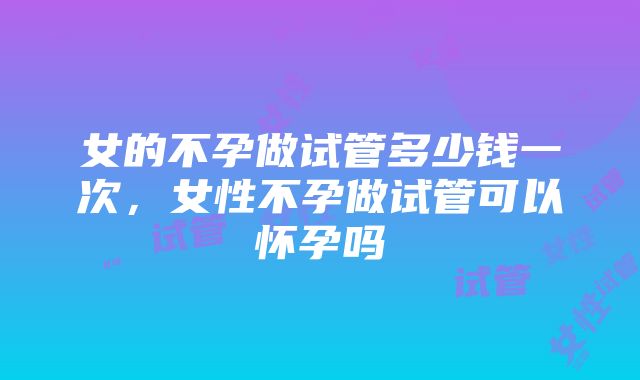 女的不孕做试管多少钱一次，女性不孕做试管可以怀孕吗