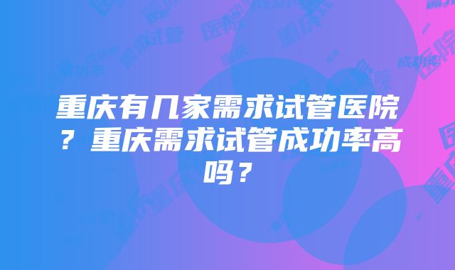 重庆有几家需求试管医院？重庆需求试管成功率高吗？