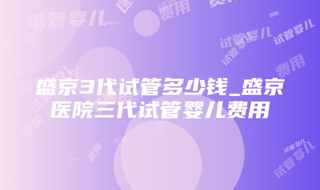 盛京3代试管多少钱_盛京医院三代试管婴儿费用