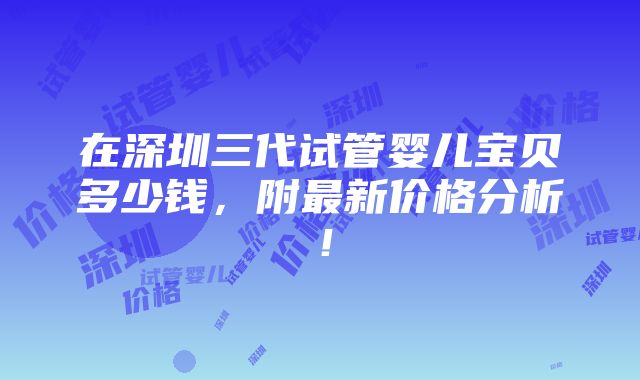 在深圳三代试管婴儿宝贝多少钱，附最新价格分析！