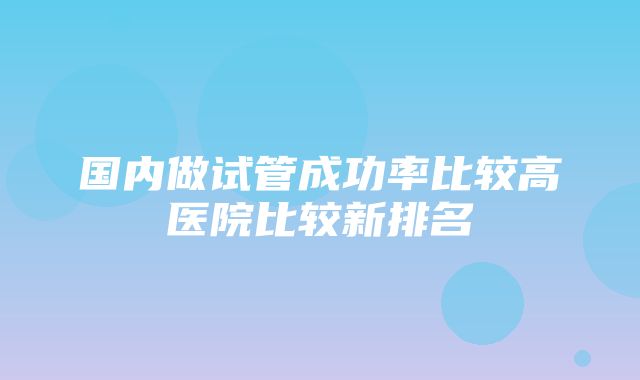 国内做试管成功率比较高医院比较新排名