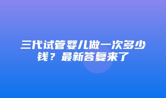 三代试管婴儿做一次多少钱？最新答复来了