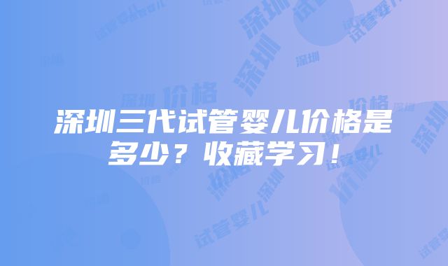 深圳三代试管婴儿价格是多少？收藏学习！