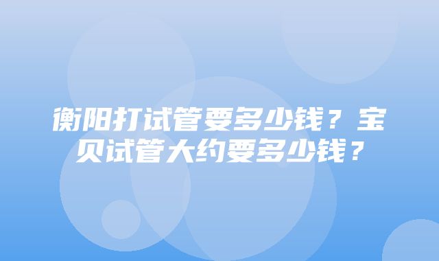 衡阳打试管要多少钱？宝贝试管大约要多少钱？