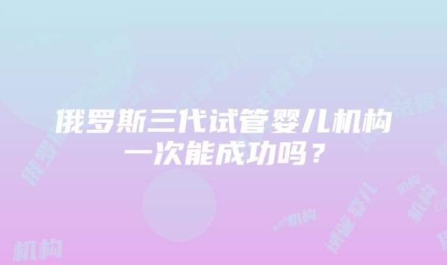 俄罗斯三代试管婴儿机构一次能成功吗？