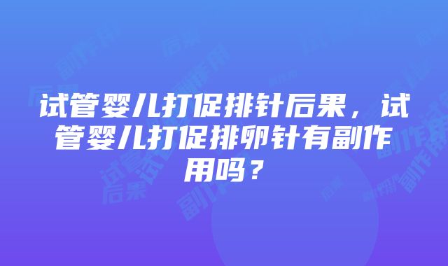 试管婴儿打促排针后果，试管婴儿打促排卵针有副作用吗？