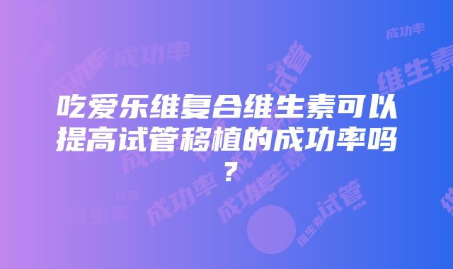 吃爱乐维复合维生素可以提高试管移植的成功率吗？