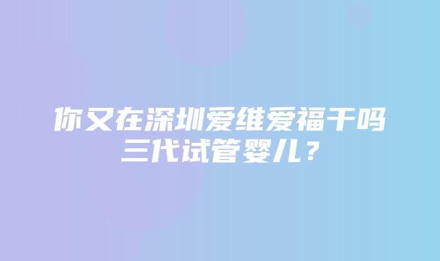 你又在深圳爱维爱福干吗三代试管婴儿？