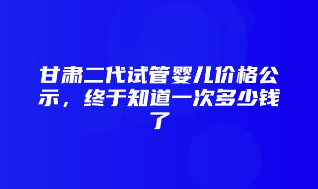 甘肃二代试管婴儿价格公示，终于知道一次多少钱了