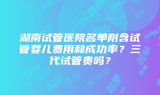 湖南试管医院名单附含试管婴儿费用和成功率？三代试管贵吗？