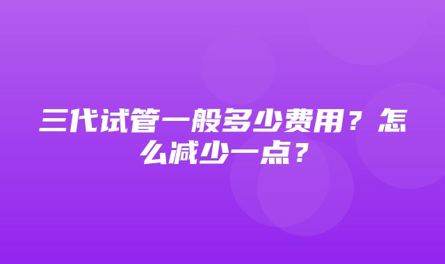 三代试管一般多少费用？怎么减少一点？