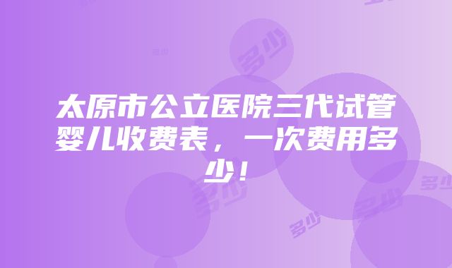 太原市公立医院三代试管婴儿收费表，一次费用多少！