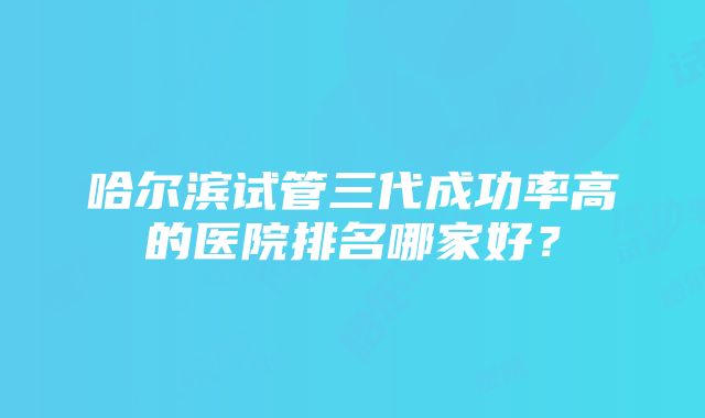 哈尔滨试管三代成功率高的医院排名哪家好？