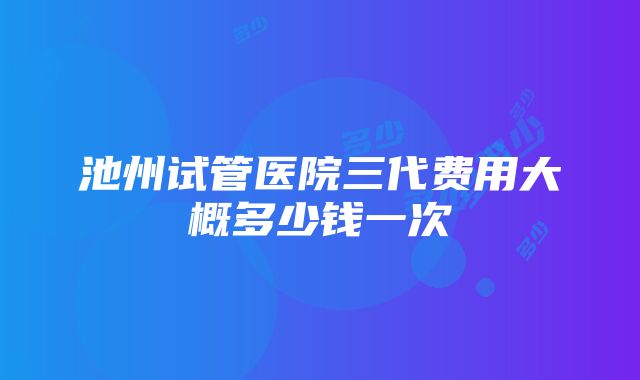 池州试管医院三代费用大概多少钱一次