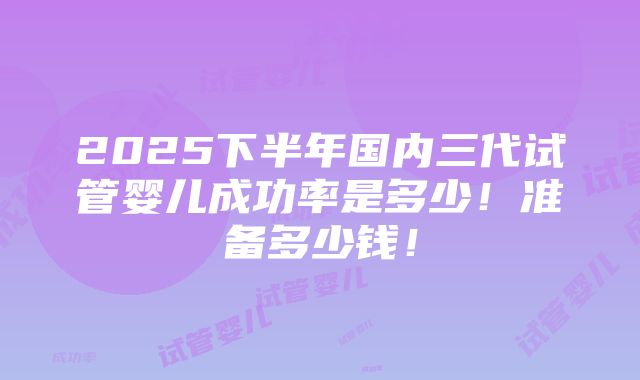 2025下半年国内三代试管婴儿成功率是多少！准备多少钱！