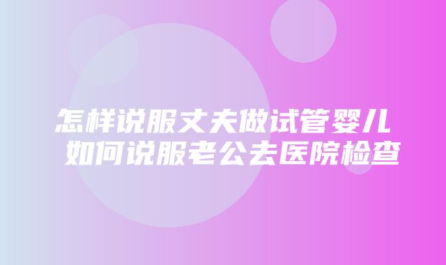 怎样说服丈夫做试管婴儿 如何说服老公去医院检查