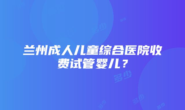 兰州成人儿童综合医院收费试管婴儿？