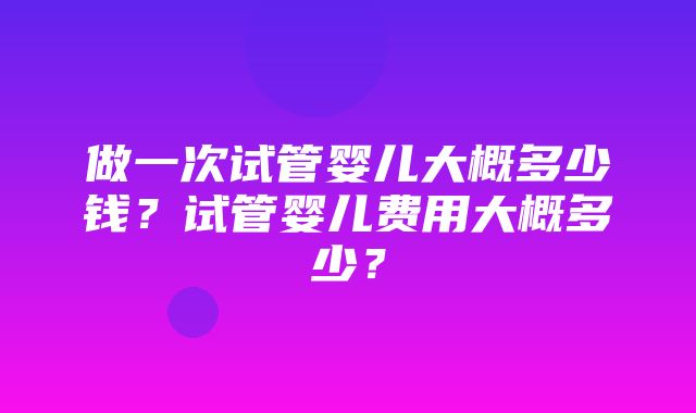 做一次试管婴儿大概多少钱？试管婴儿费用大概多少？