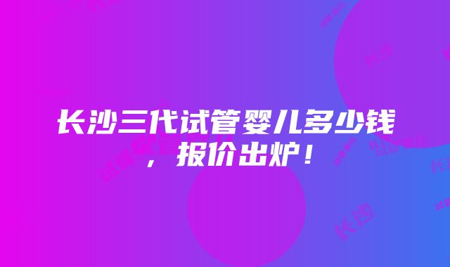 长沙三代试管婴儿多少钱，报价出炉！