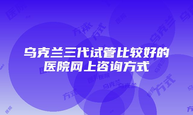 乌克兰三代试管比较好的医院网上咨询方式