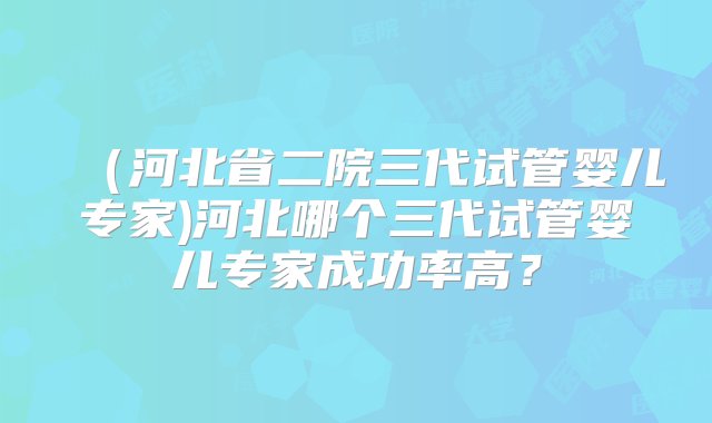 （河北省二院三代试管婴儿专家)河北哪个三代试管婴儿专家成功率高？