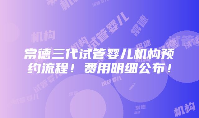 常德三代试管婴儿机构预约流程！费用明细公布！