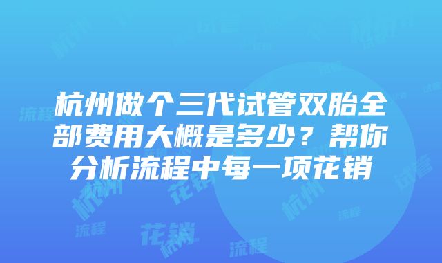 杭州做个三代试管双胎全部费用大概是多少？帮你分析流程中每一项花销