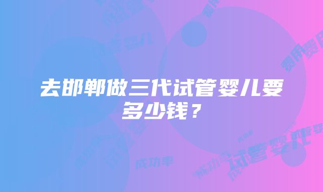 去邯郸做三代试管婴儿要多少钱？