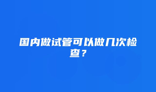 国内做试管可以做几次检查？