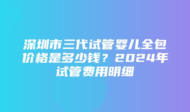 深圳市三代试管婴儿全包价格是多少钱？2024年试管费用明细