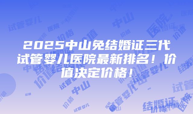 2025中山免结婚证三代试管婴儿医院最新排名！价值决定价格！