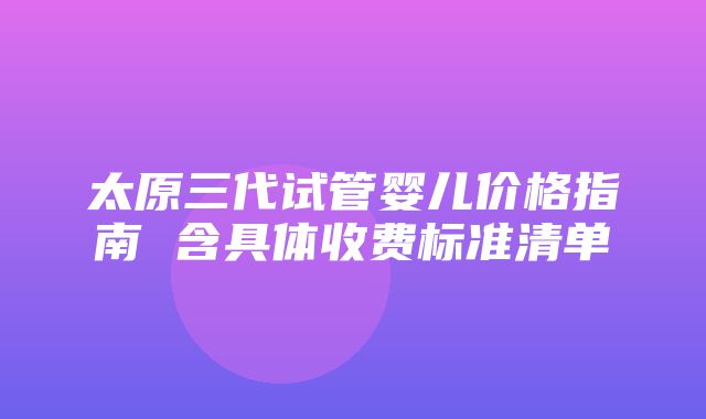 太原三代试管婴儿价格指南 含具体收费标准清单