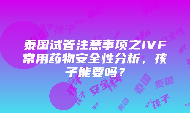 泰国试管注意事项之IVF常用药物安全性分析，孩子能要吗？