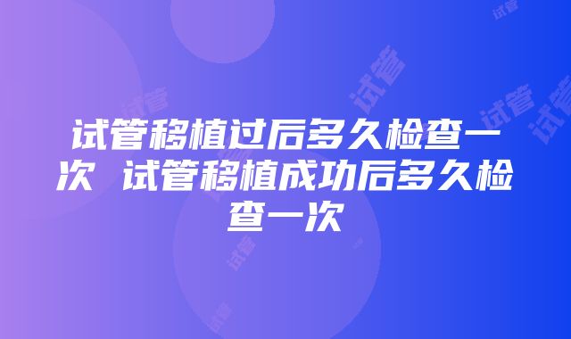 试管移植过后多久检查一次 试管移植成功后多久检查一次