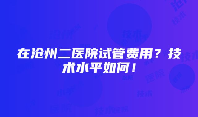 在沧州二医院试管费用？技术水平如何！