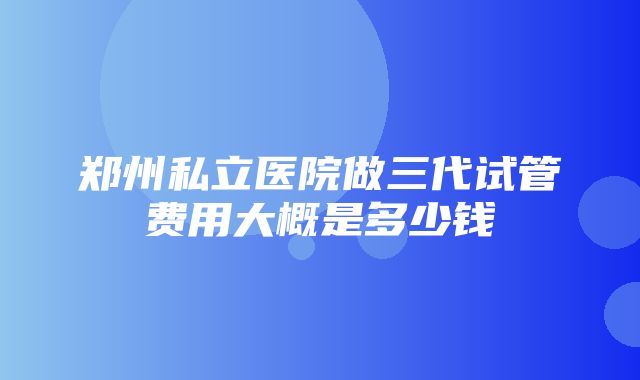 郑州私立医院做三代试管费用大概是多少钱