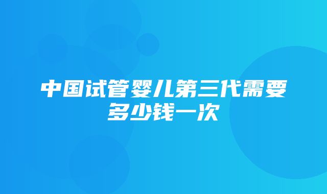 中国试管婴儿第三代需要多少钱一次