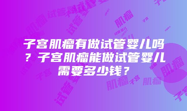 子宫肌瘤有做试管婴儿吗？子宫肌瘤能做试管婴儿需要多少钱？