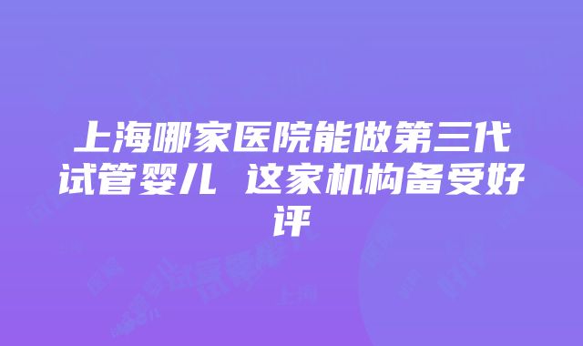 上海哪家医院能做第三代试管婴儿 这家机构备受好评