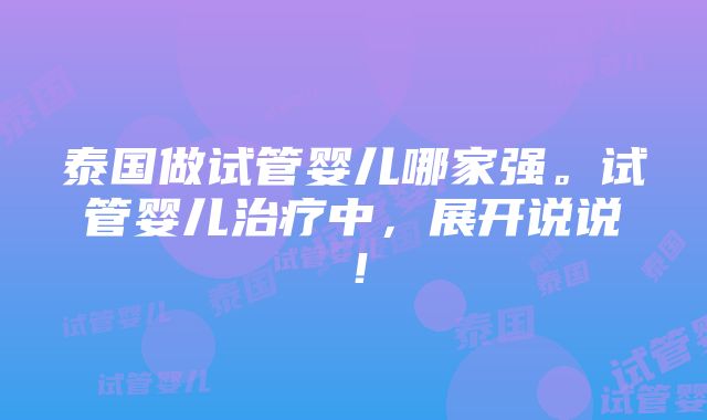 泰国做试管婴儿哪家强。试管婴儿治疗中，展开说说！