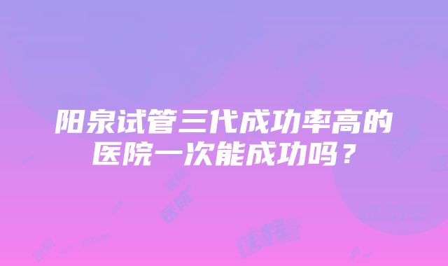 阳泉试管三代成功率高的医院一次能成功吗？