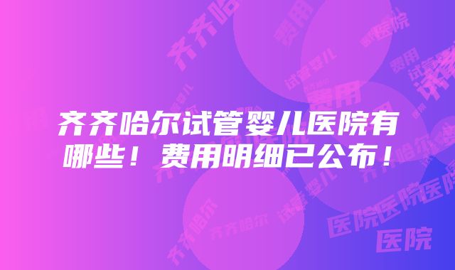 齐齐哈尔试管婴儿医院有哪些！费用明细已公布！