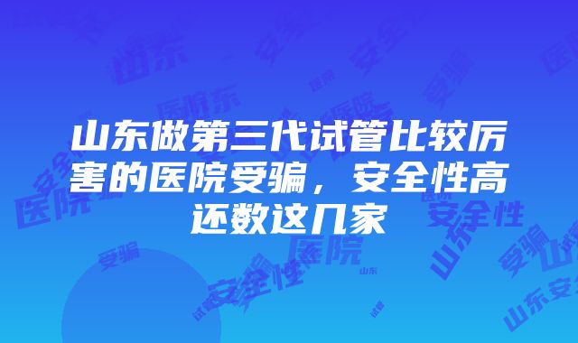 山东做第三代试管比较厉害的医院受骗，安全性高还数这几家