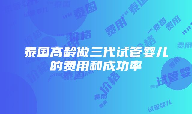 泰国高龄做三代试管婴儿的费用和成功率