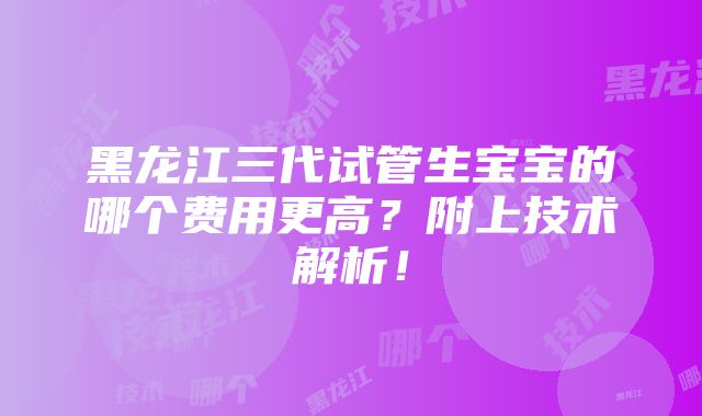 黑龙江三代试管生宝宝的哪个费用更高？附上技术解析！