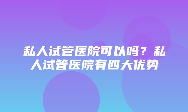 私人试管医院可以吗？私人试管医院有四大优势