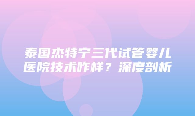 泰国杰特宁三代试管婴儿医院技术咋样？深度剖析