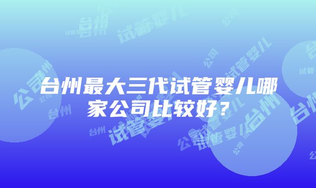 台州最大三代试管婴儿哪家公司比较好？